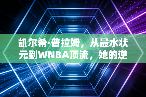 凯尔希·普拉姆,从最水状元到WNBA顶流,她的逆袭从来不是爽文剧本 凯尔希·普拉姆,从最水状元到WNBA顶流,她的逆袭从来不是爽文剧本
