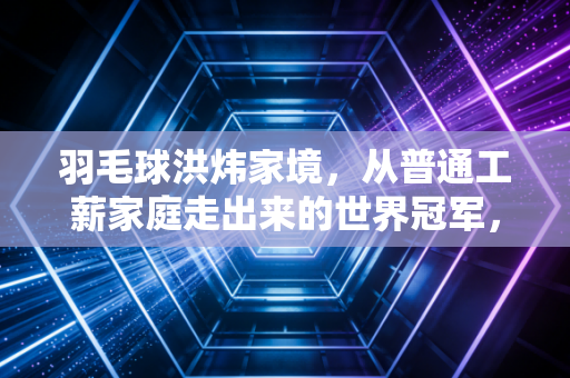 羽毛球洪炜家境，从普通工薪家庭走出来的世界冠军，靠拼劲挣来的人生才最稳