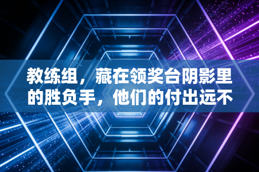 教练组,藏在领奖台阴影里的胜负手,他们的付出远不止喊暂停调战术 教练组,藏在领奖台阴影里的胜负手,他们的付出远不止喊暂停调战术