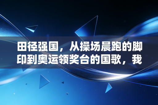 田径强国，从操场晨跑的脚印到奥运领奖台的国歌，我们走了多远？