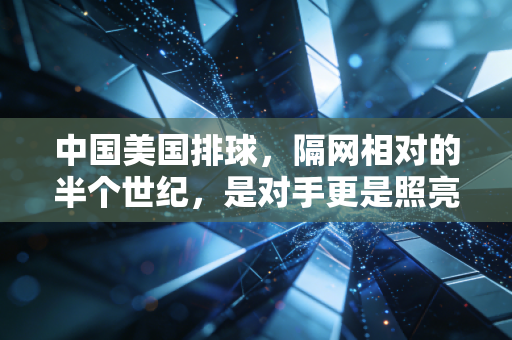 中国美国排球，隔网相对的半个世纪，是对手更是照亮彼此的光