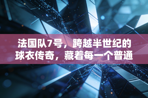 法国队7号，跨越半世纪的球衣传奇，藏着每一个普通球迷的青春注脚