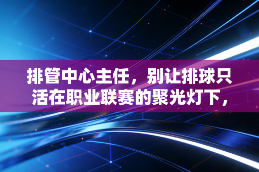排管中心主任，别让排球只活在职业联赛的聚光灯下，民间场地上的热爱才是项目的根