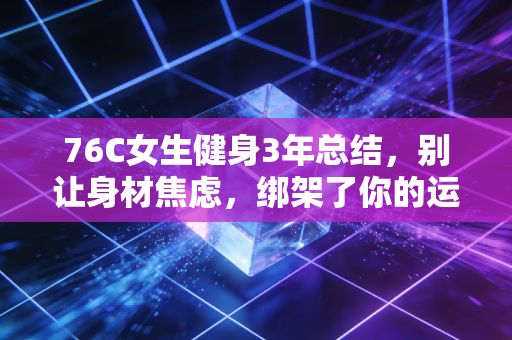 76C女生健身3年总结，别让身材焦虑，绑架了你的运动初心
