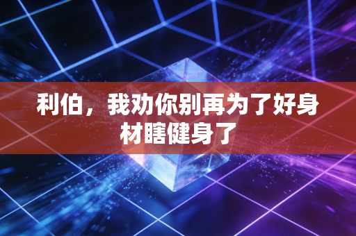 利伯,我劝你别再为了好身材瞎健身了 利伯,我劝你别再为了好身材瞎健身了