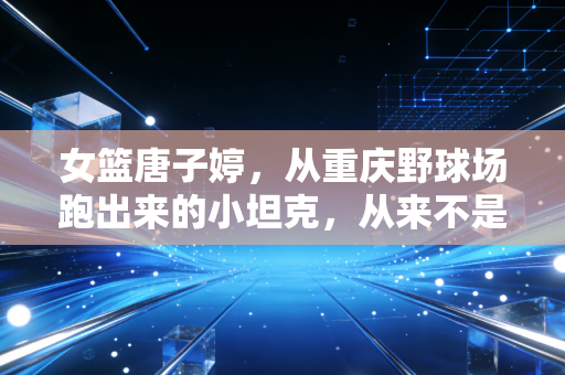 女篮唐子婷，从重庆野球场跑出来的小坦克，从来不是什么天选之子