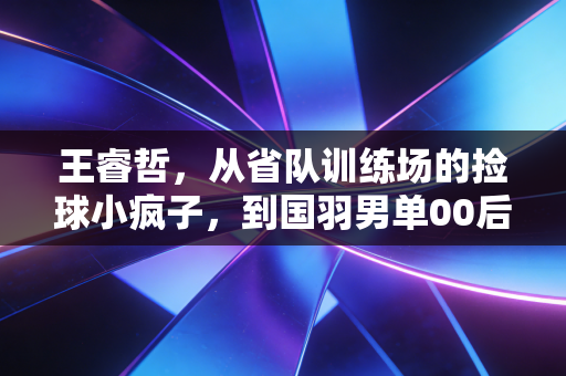 王睿哲,从省队训练场的捡球小疯子,到国羽男单00后接棒人 王睿哲,从省队训练场的捡球小疯子,到国羽男单00后接棒人