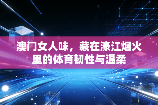 澳门女人味，藏在濠江烟火里的体育韧性与温柔
