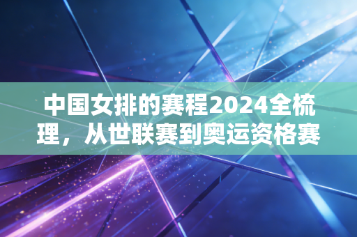 中国女排的赛程2024全梳理,从世联赛到奥运资格赛,每一场都是我们共赴的约定 中国女排的赛程2024全梳理,从世联赛到奥运资格赛,每一场都是我们共赴的约定