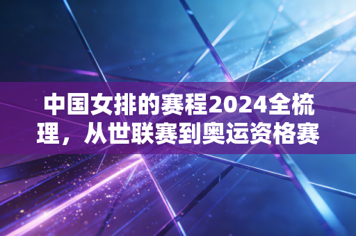 中国女排的赛程2024全梳理，从世联赛到奥运资格赛，每一场都是我们共赴的约定