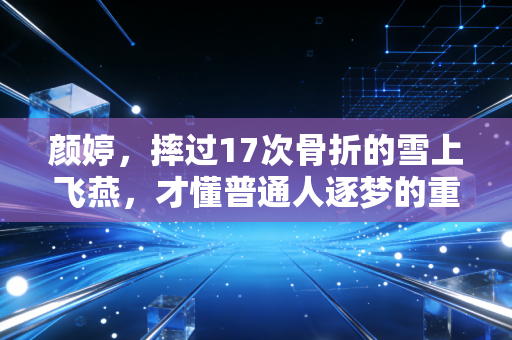 颜婷，摔过17次骨折的雪上飞燕，才懂普通人逐梦的重量