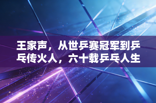 王家声，从世乒赛冠军到乒乓传火人，六十载乒乓人生藏着最动人的体育初心