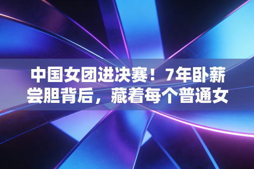 中国女团进决赛!7年卧薪尝胆背后,藏着每个普通女孩的破局密码 中国女团进决赛!7年卧薪尝胆背后,藏着每个普通女孩的破局密码