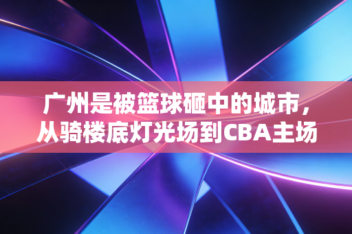 广州是被篮球砸中的城市，从骑楼底灯光场到CBA主场，我看见每个普通人的篮球梦
