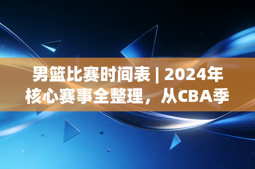 男篮比赛时间表 | 2024年核心赛事全整理，从CBA季后赛到奥运落选赛每一场都值得蹲