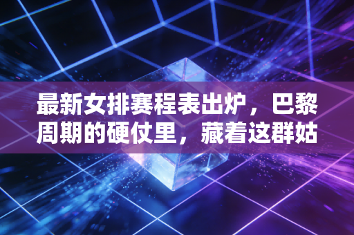 最新女排赛程表出炉，巴黎周期的硬仗里，藏着这群姑娘的热血日常