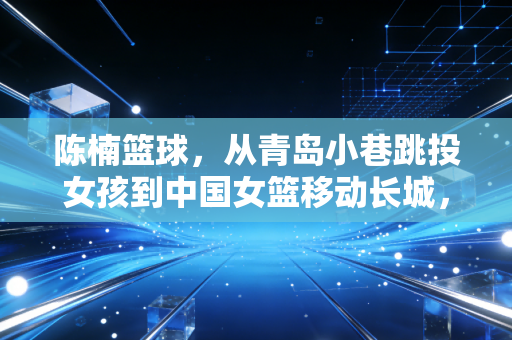 陈楠篮球,从青岛小巷跳投女孩到中国女篮移动长城,她把热爱活成了两代人的信仰 陈楠篮球,从青岛小巷跳投女孩到中国女篮移动长城,她把热爱活成了两代人的信仰