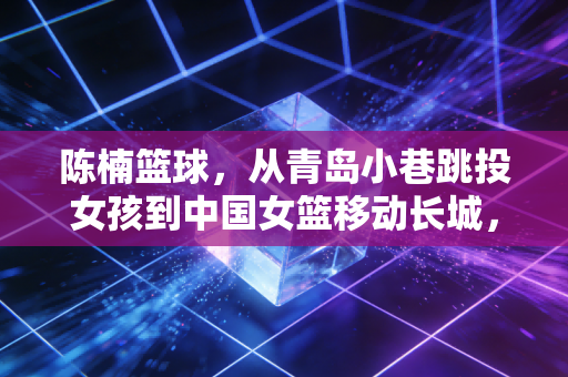 陈楠篮球，从青岛小巷跳投女孩到中国女篮移动长城，她把热爱活成了两代人的信仰