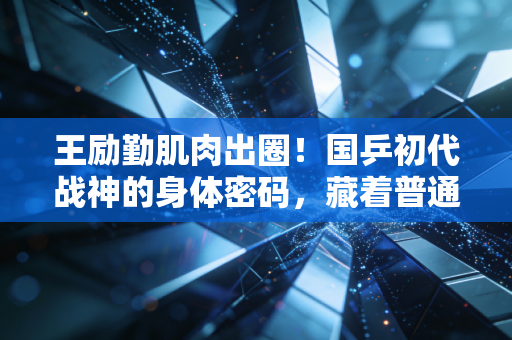 王励勤肌肉出圈!国乒初代战神的身体密码,藏着普通人也能抄的自律公式 王励勤肌肉出圈!国乒初代战神的身体密码,藏着普通人也能抄的自律公式