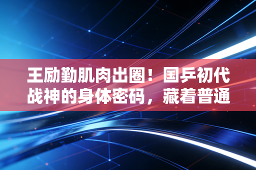 王励勤肌肉出圈！国乒初代战神的身体密码，藏着普通人也能抄的自律公式
