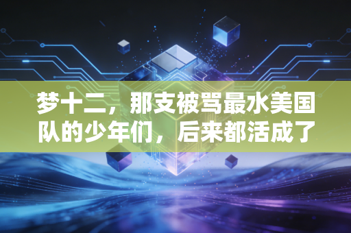 梦十二，那支被骂最水美国队的少年们，后来都活成了篮坛的光