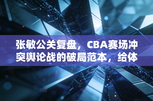 张敏公关复盘，CBA赛场冲突舆论战的破局范本，给体育IP危机处理上了一课