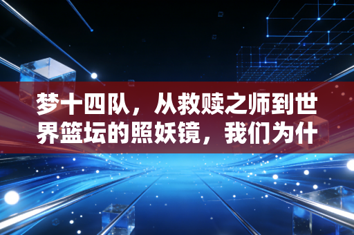 梦十四队,从救赎之师到世界篮坛的照妖镜,我们为什么还在怀念初代梦之队的浪漫? 梦十四队,从救赎之师到世界篮坛的照妖镜,我们为什么还在怀念初代梦之队的浪漫?