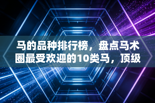马的品种排行榜，盘点马术圈最受欢迎的10类马，顶级赛驹比一线城市一套房还贵