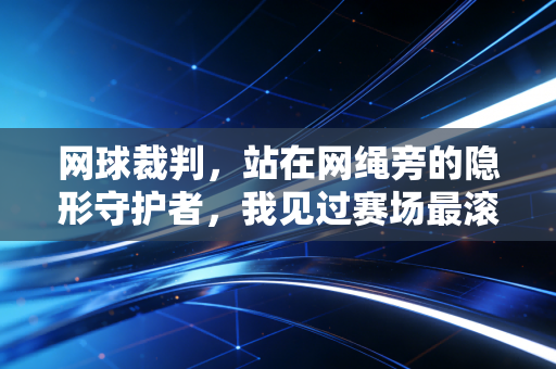 网球裁判,站在网绳旁的隐形守护者,我见过赛场最滚烫的热爱与最刺骨的争议 网球裁判,站在网绳旁的隐形守护者,我见过赛场最滚烫的热爱与最刺骨的争议