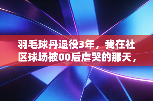 羽毛球丹退役3年，我在社区球场被00后虐哭的那天，懂了体育最该有的样子