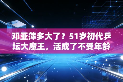 邓亚萍多大了？51岁初代乒坛大魔王，活成了不受年龄定义的人生样本