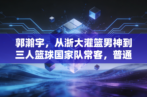 郭瀚宇，从浙大灌篮男神到三人篮球国家队常客，普通体育生的逐梦路从来没有捷径