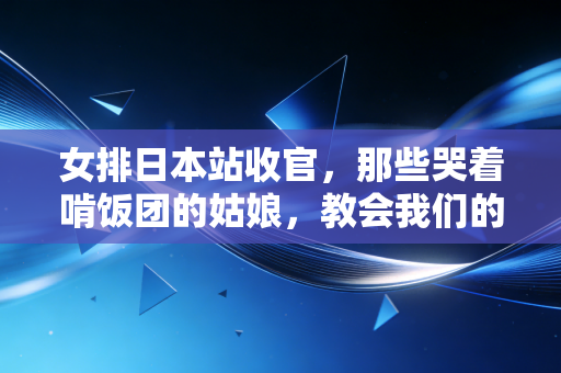 女排日本站收官，那些哭着啃饭团的姑娘，教会我们的不止输赢