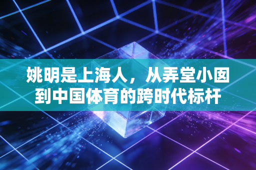 姚明是上海人，从弄堂小囡到中国体育的跨时代标杆