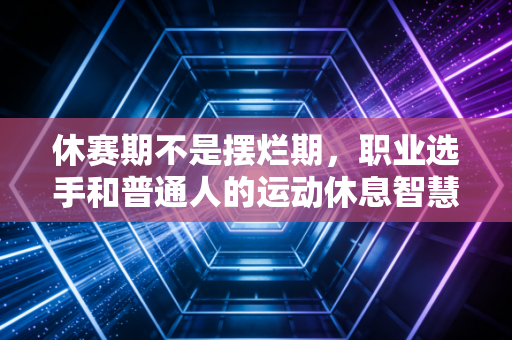 休赛期不是摆烂期，职业选手和普通人的运动休息智慧，你真的懂吗？