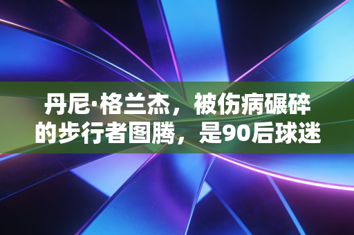丹尼·格兰杰，被伤病碾碎的步行者图腾，是90后球迷藏了15年的意难平