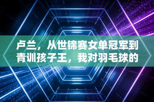 卢兰,从世锦赛女单冠军到青训孩子王,我对羽毛球的热爱从未换场 卢兰,从世锦赛女单冠军到青训孩子王,我对羽毛球的热爱从未换场