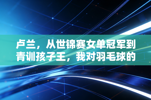 卢兰，从世锦赛女单冠军到青训孩子王，我对羽毛球的热爱从未换场