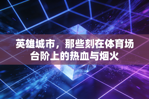 英雄城市,那些刻在体育场台阶上的热血与烟火 英雄城市,那些刻在体育场台阶上的热血与烟火