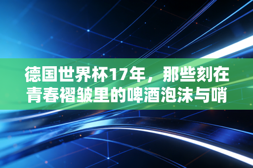 德国世界杯17年，那些刻在青春褶皱里的啤酒泡沫与哨声