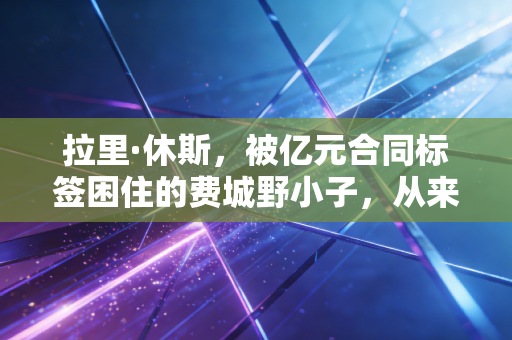 拉里·休斯，被亿元合同标签困住的费城野小子，从来都不是NBA的水货