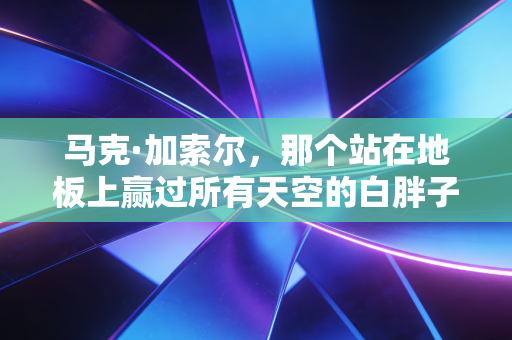 马克·加索尔,那个站在地板上赢过所有天空的白胖子 马克·加索尔,那个站在地板上赢过所有天空的白胖子