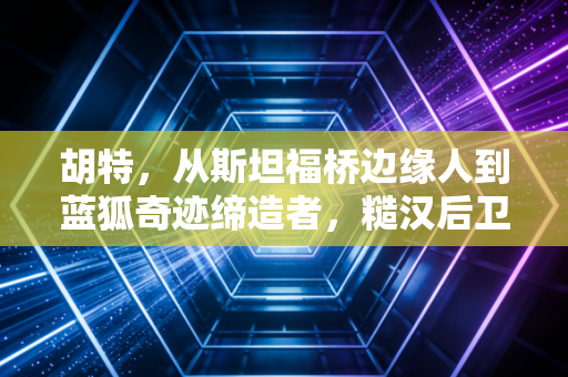 胡特，从斯坦福桥边缘人到蓝狐奇迹缔造者，糙汉后卫藏着最滚烫的足球理想