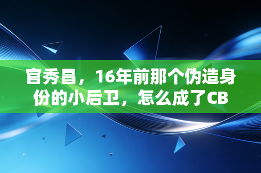 官秀昌，16年前那个伪造身份的小后卫，怎么成了CBA职业化路上永远的警示牌