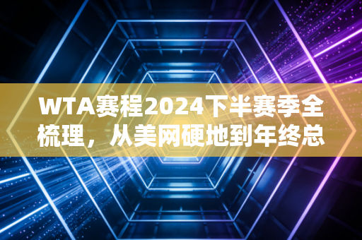 WTA赛程2024下半赛季全梳理，从美网硬地到年终总决赛，那些藏在赛历里的热血与烟火