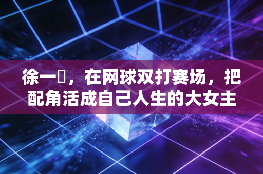 徐一璠,在网球双打赛场,把配角活成自己人生的大女主 徐一璠,在网球双打赛场,把配角活成自己人生的大女主