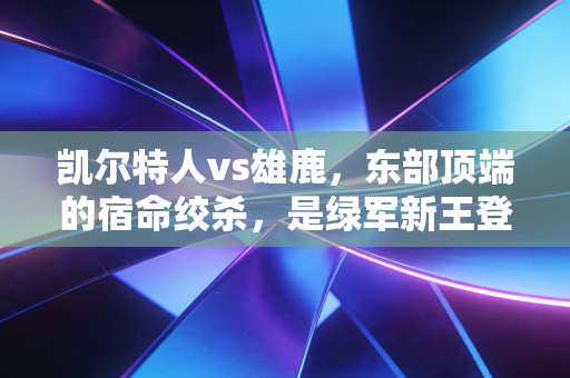 凯尔特人vs雄鹿，东部顶端的宿命绞杀，是绿军新王登顶还是雄鹿老炮翻盘？