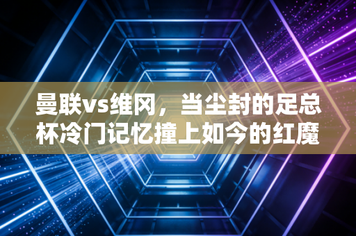 曼联vs维冈，当尘封的足总杯冷门记忆撞上如今的红魔重建阵痛期