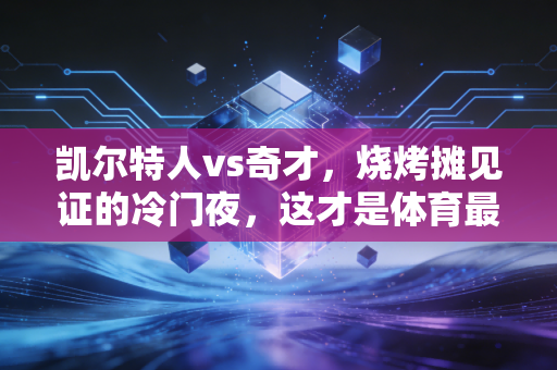 凯尔特人vs奇才,烧烤摊见证的冷门夜,这才是体育最动人的模样 凯尔特人vs奇才,烧烤摊见证的冷门夜,这才是体育最动人的模样