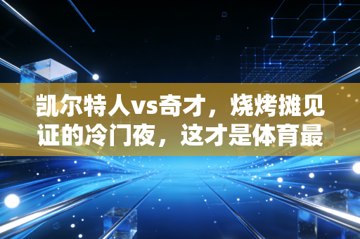 凯尔特人vs奇才，烧烤摊见证的冷门夜，这才是体育最动人的模样